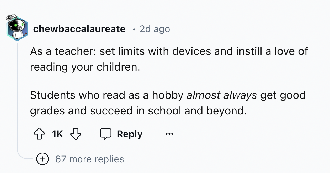 number - chewbaccalaureate 2d ago As a teacher set limits with devices and instill a love of reading your children. Students who read as a hobby almost always get good grades and succeed in school and beyond. 1K 67 more replies